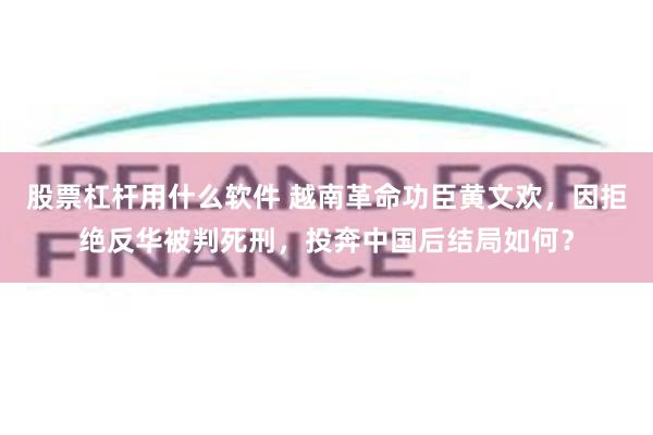 股票杠杆用什么软件 越南革命功臣黄文欢，因拒绝反华被判死刑，投奔中国后结局如何？