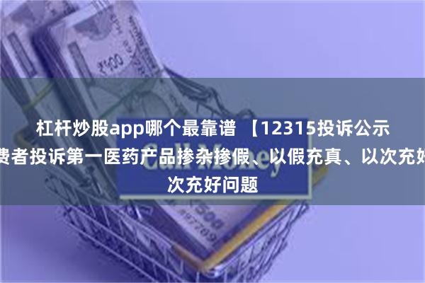 杠杆炒股app哪个最靠谱 【12315投诉公示】消费者投诉第一医药产品掺杂掺假、以假充真、以次充好问题