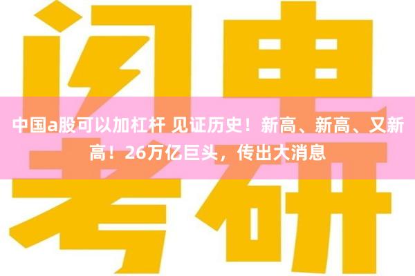 中国a股可以加杠杆 见证历史！新高、新高、又新高！26万亿巨头，传出大消息