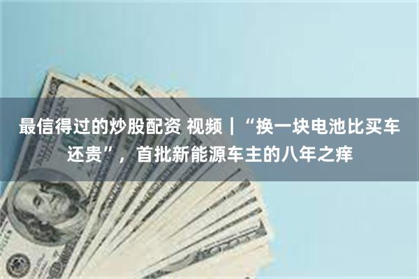 最信得过的炒股配资 视频｜“换一块电池比买车还贵”，首批新能源车主的八年之痒