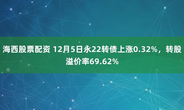 海西股票配资 12月5日永22转债上涨0.32%，转股溢价率69.62%