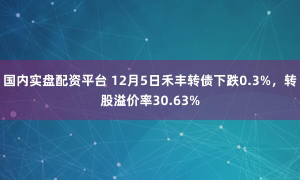 国内实盘配资平台 12月5日禾丰转债下跌0.3%，转股溢价率30.63%