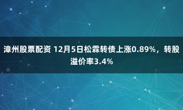 漳州股票配资 12月5日松霖转债上涨0.89%，转股溢价率3.4%