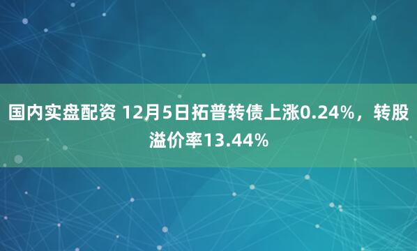 国内实盘配资 12月5日拓普转债上涨0.24%，转股溢价率13.44%