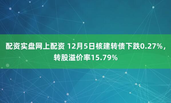 配资实盘网上配资 12月5日核建转债下跌0.27%，转股溢价率15.79%