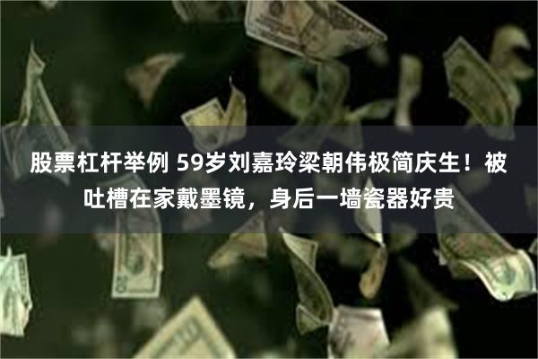 股票杠杆举例 59岁刘嘉玲梁朝伟极简庆生！被吐槽在家戴墨镜，身后一墙瓷器好贵