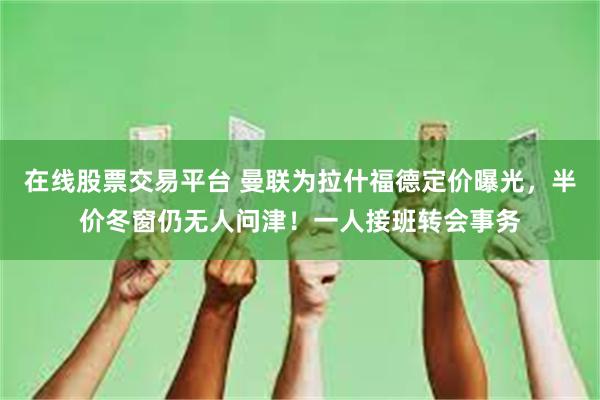 在线股票交易平台 曼联为拉什福德定价曝光，半价冬窗仍无人问津！一人接班转会事务