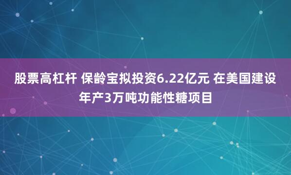 股票高杠杆 保龄宝拟投资6.22亿元 在美国建设年产3万吨功能性糖项目