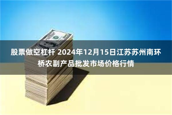 股票做空杠杆 2024年12月15日江苏苏州南环桥农副产品批发市场价格行情