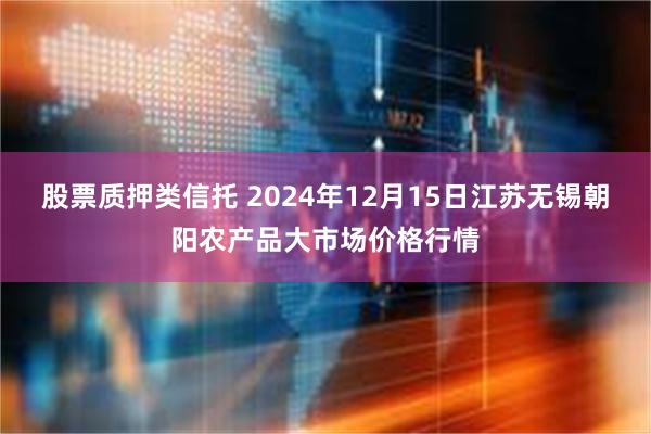 股票质押类信托 2024年12月15日江苏无锡朝阳农产品大市场价格行情