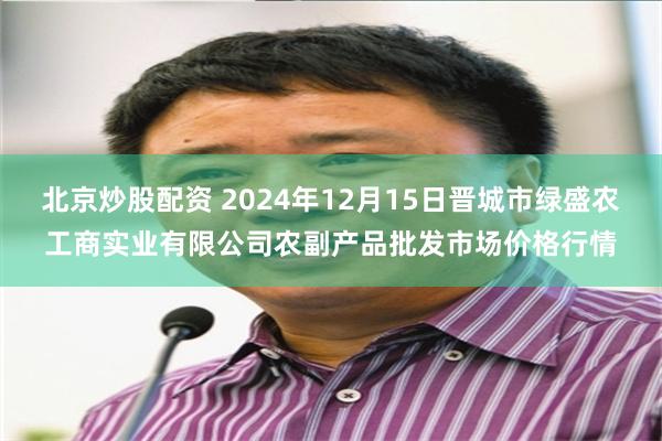 北京炒股配资 2024年12月15日晋城市绿盛农工商实业有限公司农副产品批发市场价格行情