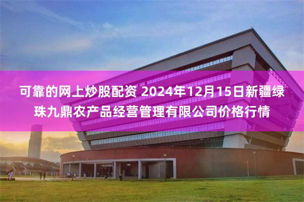 可靠的网上炒股配资 2024年12月15日新疆绿珠九鼎农产品经营管理有限公司价格行情