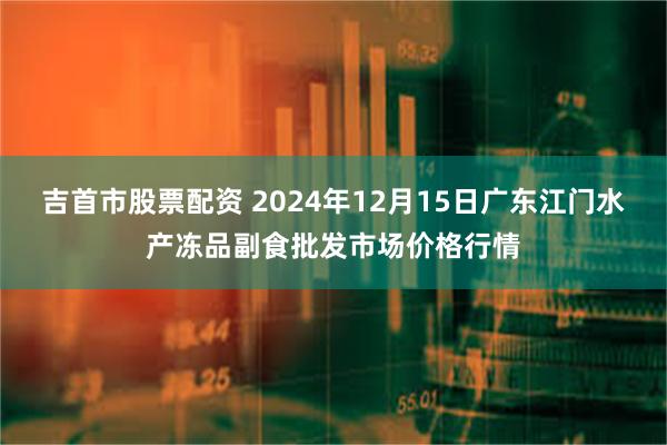 吉首市股票配资 2024年12月15日广东江门水产冻品副食批发市场价格行情