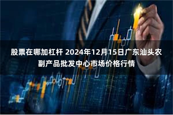 股票在哪加杠杆 2024年12月15日广东汕头农副产品批发中心市场价格行情