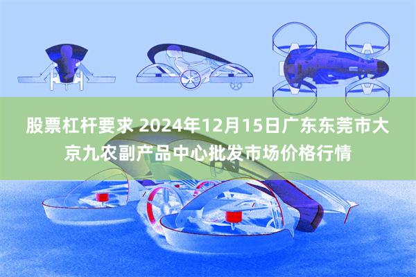 股票杠杆要求 2024年12月15日广东东莞市大京九农副产品中心批发市场价格行情