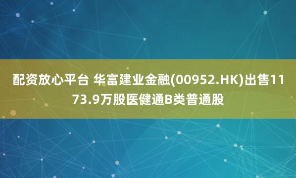 配资放心平台 华富建业金融(00952.HK)出售1173.9万股医健通B类普通股