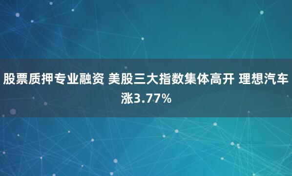 股票质押专业融资 美股三大指数集体高开 理想汽车涨3.77%