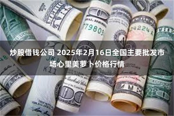 炒股借钱公司 2025年2月16日全国主要批发市场心里美萝卜价格行情