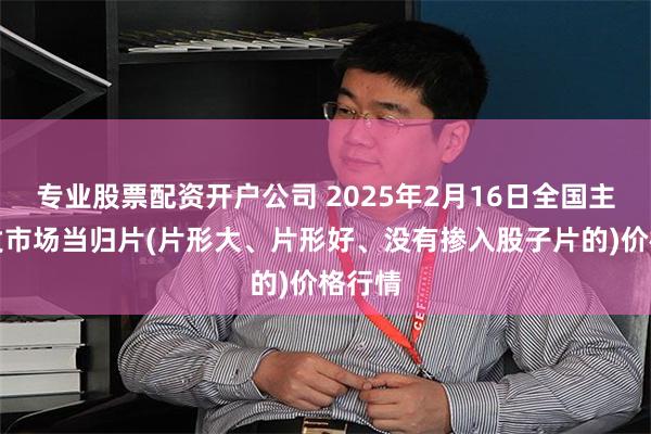 专业股票配资开户公司 2025年2月16日全国主要批发市场当归片(片形大、片形好、没有掺入股子片的)价格行情