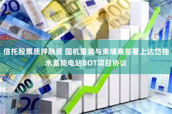 信托股票质押融资 国机重装与柬埔寨签署上达岱抽水蓄能电站BOT项目协议