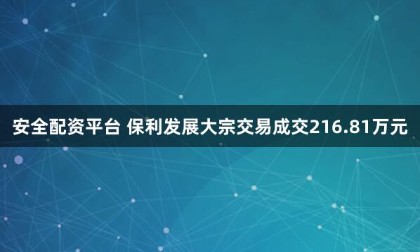 安全配资平台 保利发展大宗交易成交216.81万元